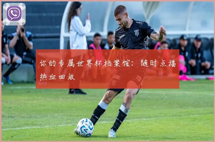 你的专属世界杯档案馆:随时点播热血回放