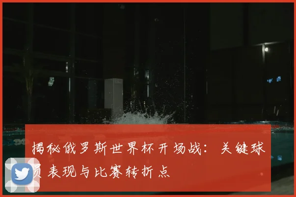 揭秘俄罗斯世界杯开场战：关键球员表现与比赛转折点