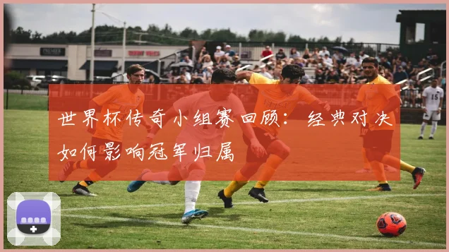 世界杯传奇小组赛回顾:经典对决如何影响冠军归属