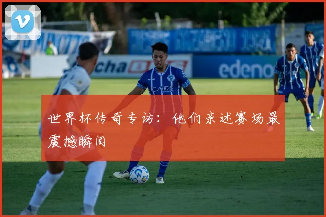 世界杯传奇专访:他们亲述赛场最震撼瞬间