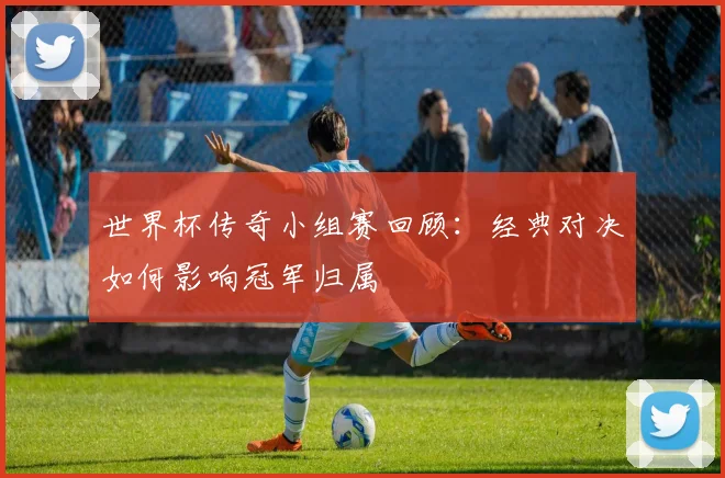 世界杯传奇小组赛回顾：经典对决如何影响冠军归属