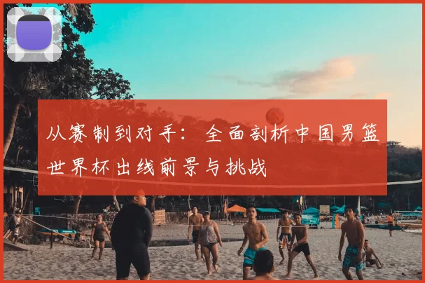 从赛制到对手：全面剖析中国男篮世界杯出线前景与挑战