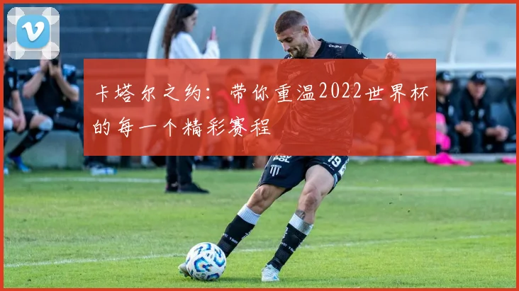 卡塔尔之约：带你重温2022世界杯的每一个精彩赛程
