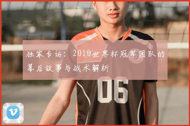 独家专访:2010世界杯冠军团队的幕后故事与战术解析