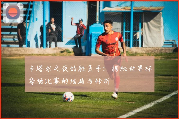卡塔尔之夜的胜负手：揭秘世界杯每场比赛的结局与转折