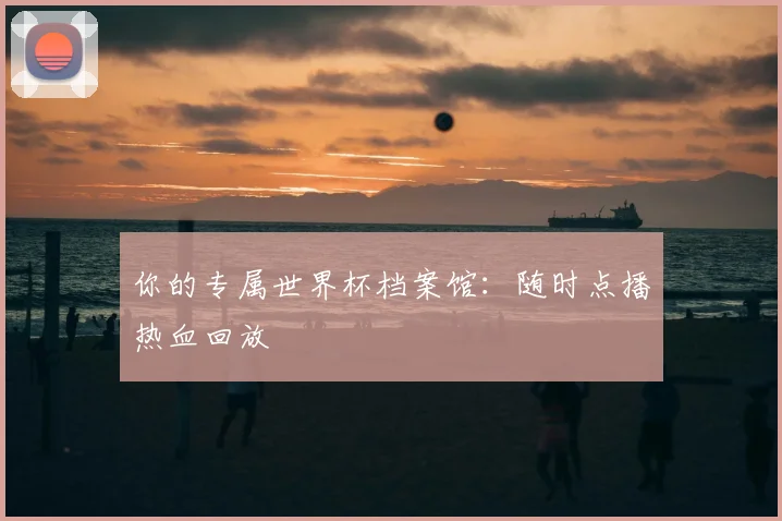 你的专属世界杯档案馆:随时点播热血回放