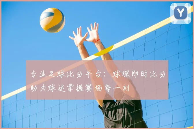 专业足球比分平台：球琛即时比分助力球迷掌握赛场每一刻