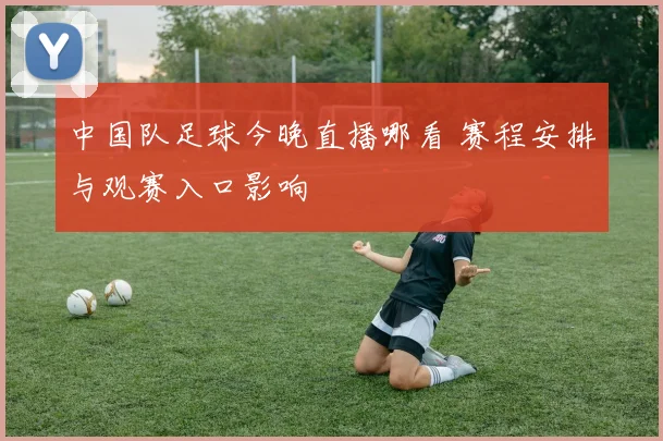 中国队足球今晚直播哪看 赛程安排与观赛入口影响