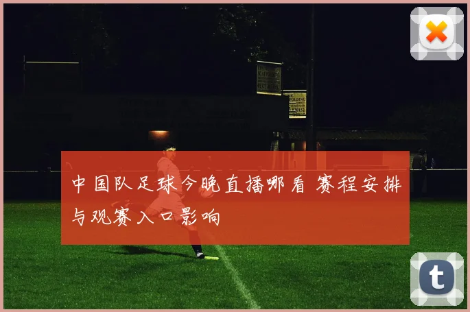 中国队足球今晚直播哪看 赛程安排与观赛入口影响