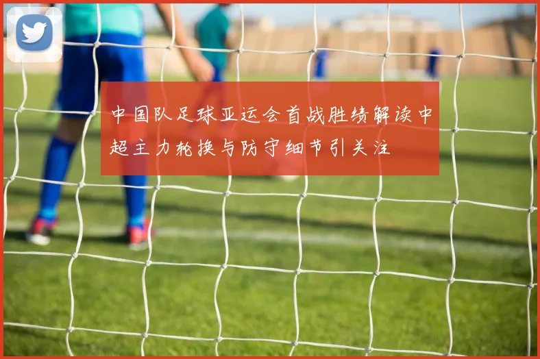 中国队足球亚运会首战胜绩解读中超主力轮换与防守细节引关注