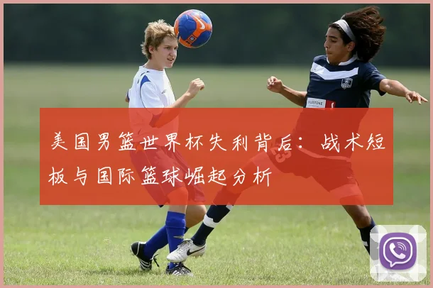 美国男篮世界杯失利背后：战术短板与国际篮球崛起分析